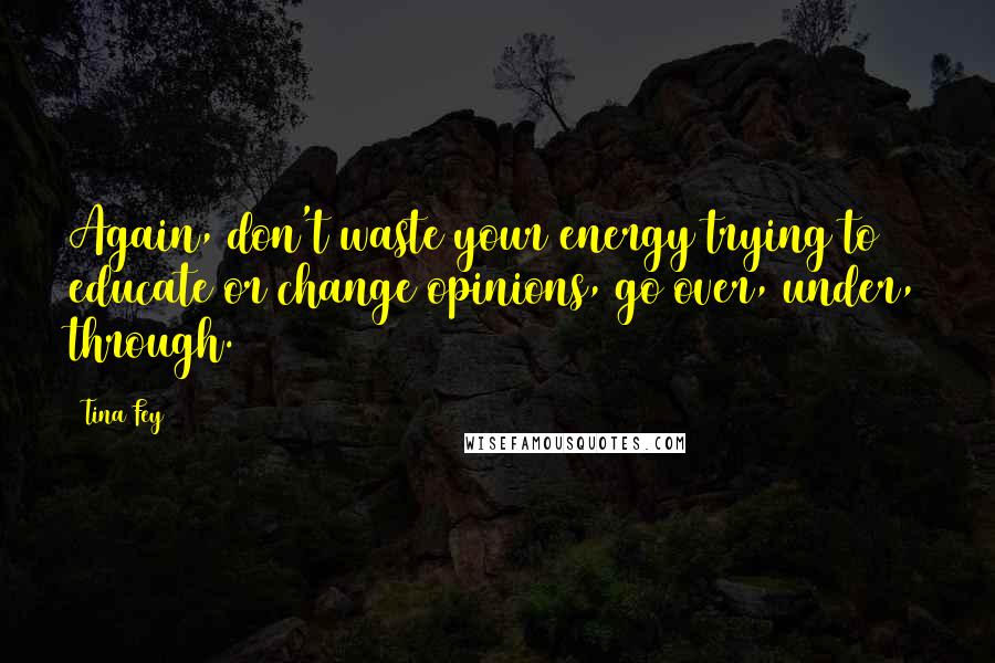 Tina Fey Quotes: Again, don't waste your energy trying to educate or change opinions, go over, under, through.