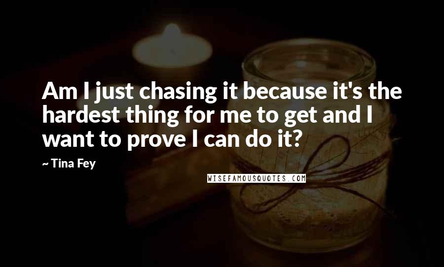 Tina Fey Quotes: Am I just chasing it because it's the hardest thing for me to get and I want to prove I can do it?