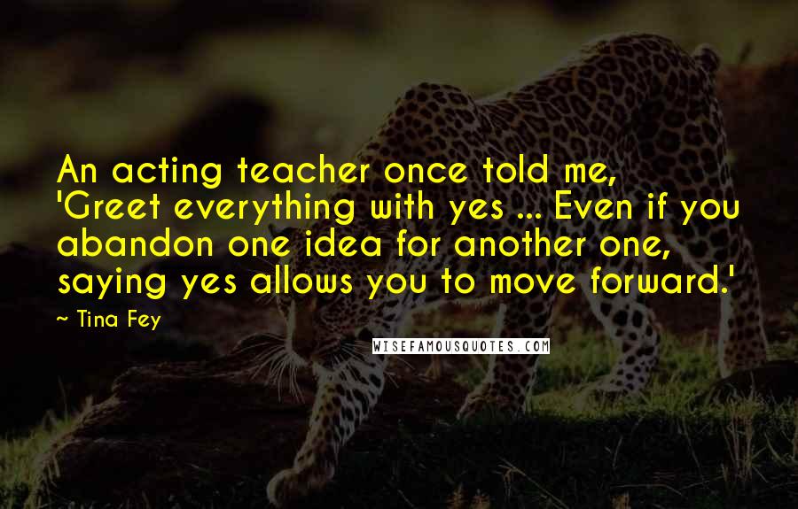 Tina Fey Quotes: An acting teacher once told me, 'Greet everything with yes ... Even if you abandon one idea for another one, saying yes allows you to move forward.'