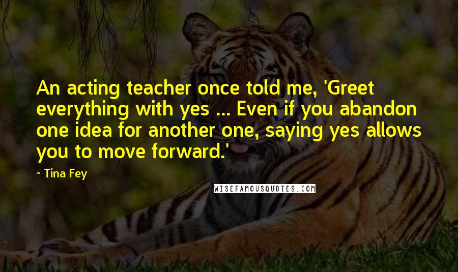 Tina Fey Quotes: An acting teacher once told me, 'Greet everything with yes ... Even if you abandon one idea for another one, saying yes allows you to move forward.'