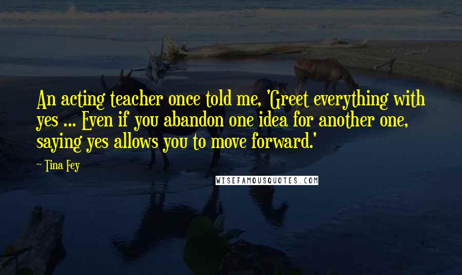 Tina Fey Quotes: An acting teacher once told me, 'Greet everything with yes ... Even if you abandon one idea for another one, saying yes allows you to move forward.'