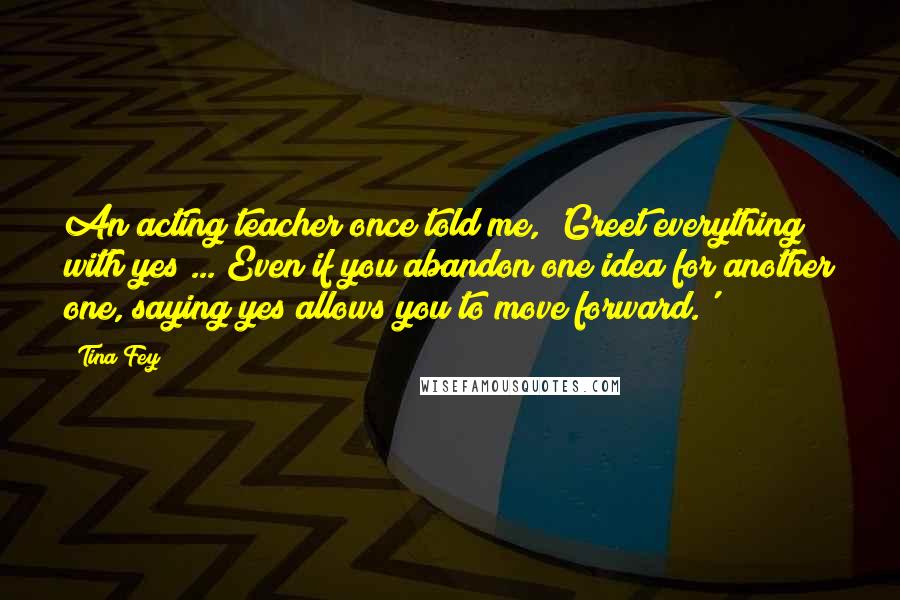 Tina Fey Quotes: An acting teacher once told me, 'Greet everything with yes ... Even if you abandon one idea for another one, saying yes allows you to move forward.'