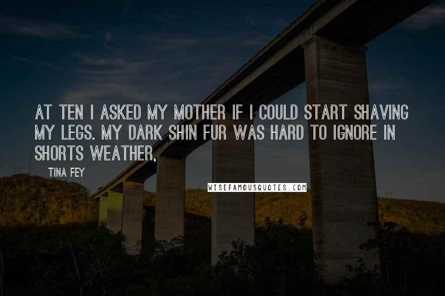 Tina Fey Quotes: At ten I asked my mother if I could start shaving my legs. My dark shin fur was hard to ignore in shorts weather,