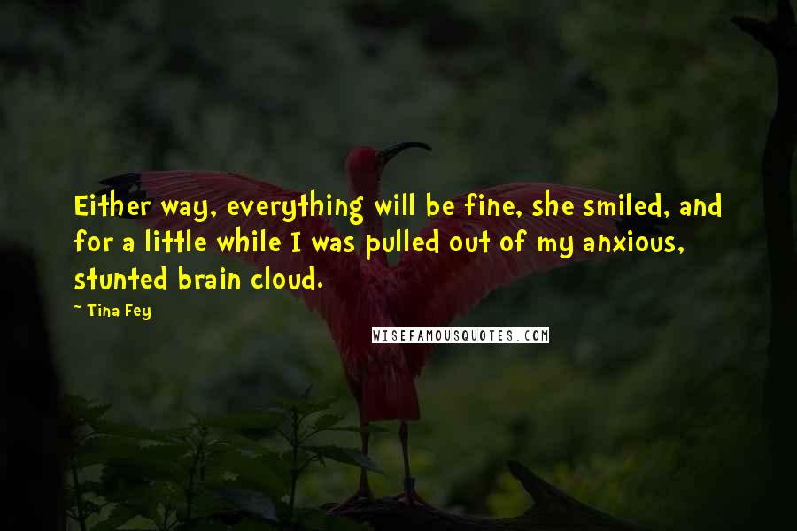 Tina Fey Quotes: Either way, everything will be fine, she smiled, and for a little while I was pulled out of my anxious, stunted brain cloud.