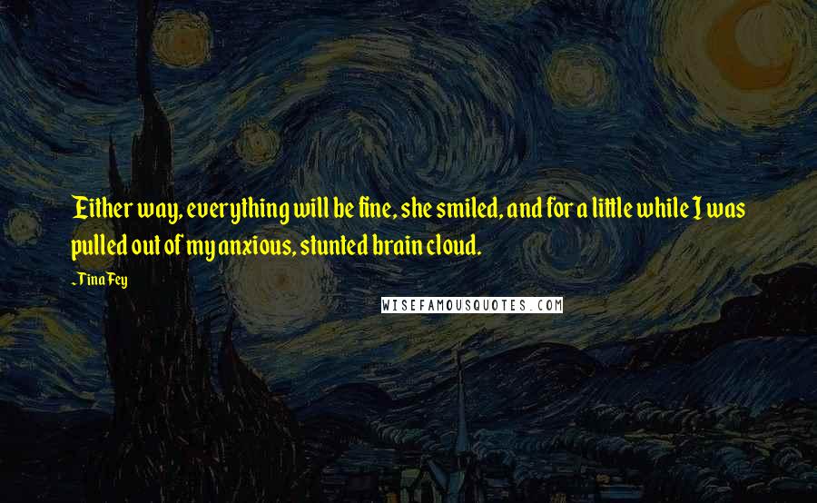 Tina Fey Quotes: Either way, everything will be fine, she smiled, and for a little while I was pulled out of my anxious, stunted brain cloud.