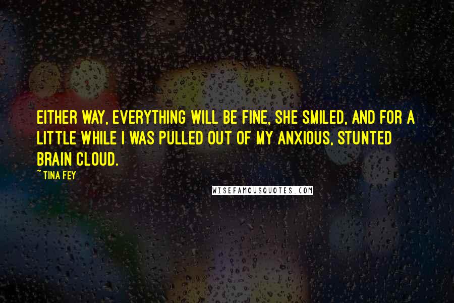 Tina Fey Quotes: Either way, everything will be fine, she smiled, and for a little while I was pulled out of my anxious, stunted brain cloud.