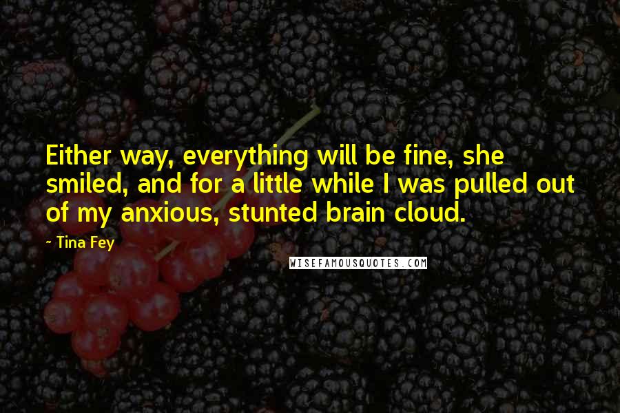 Tina Fey Quotes: Either way, everything will be fine, she smiled, and for a little while I was pulled out of my anxious, stunted brain cloud.