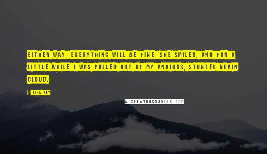 Tina Fey Quotes: Either way, everything will be fine, she smiled, and for a little while I was pulled out of my anxious, stunted brain cloud.