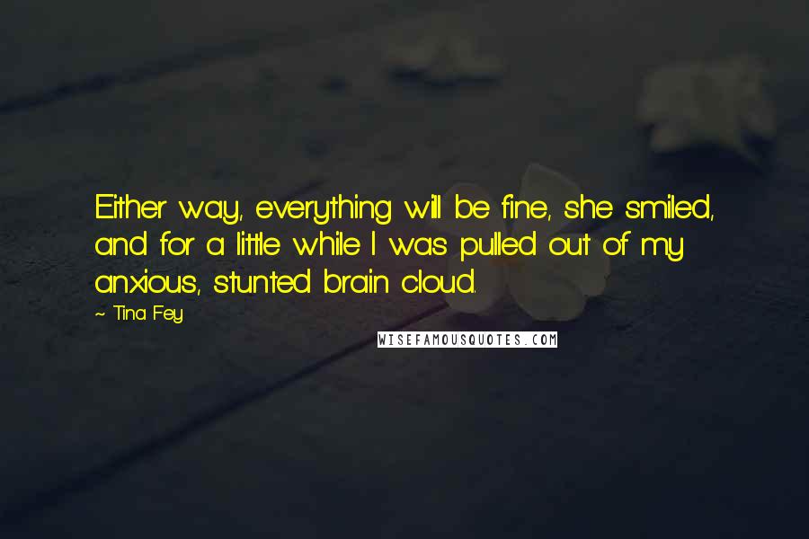 Tina Fey Quotes: Either way, everything will be fine, she smiled, and for a little while I was pulled out of my anxious, stunted brain cloud.