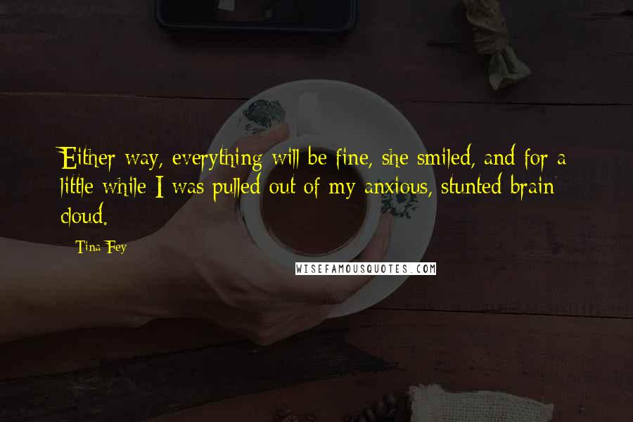 Tina Fey Quotes: Either way, everything will be fine, she smiled, and for a little while I was pulled out of my anxious, stunted brain cloud.