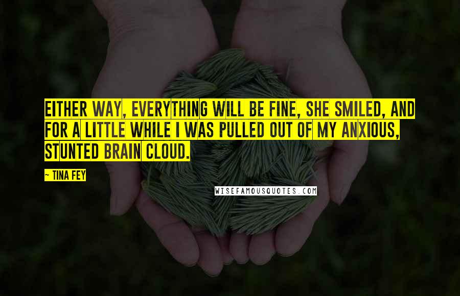 Tina Fey Quotes: Either way, everything will be fine, she smiled, and for a little while I was pulled out of my anxious, stunted brain cloud.