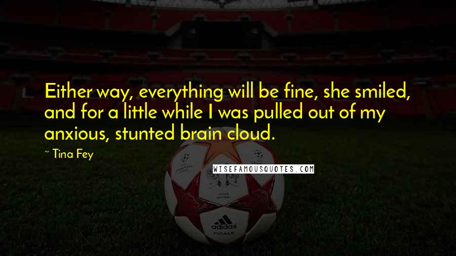 Tina Fey Quotes: Either way, everything will be fine, she smiled, and for a little while I was pulled out of my anxious, stunted brain cloud.