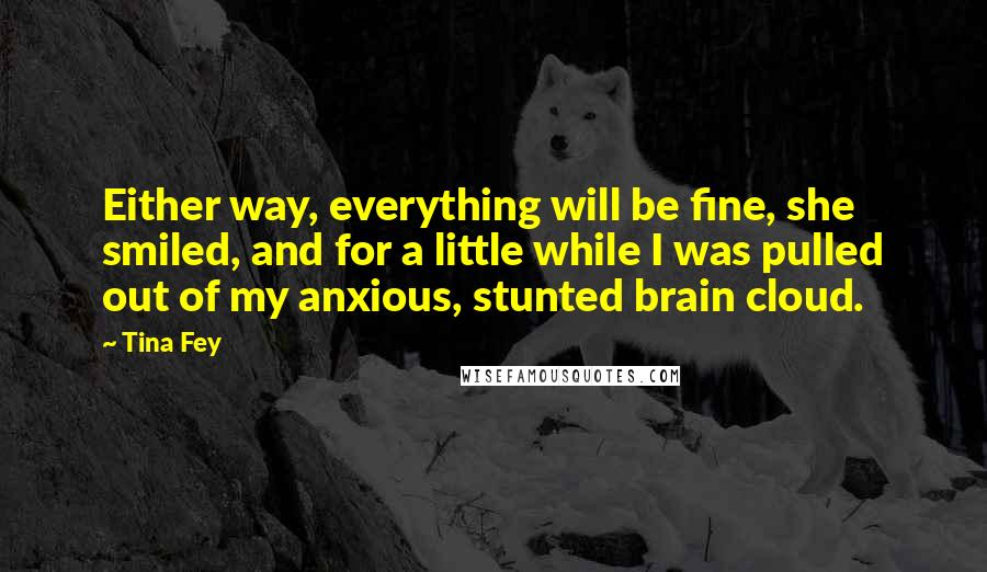 Tina Fey Quotes: Either way, everything will be fine, she smiled, and for a little while I was pulled out of my anxious, stunted brain cloud.