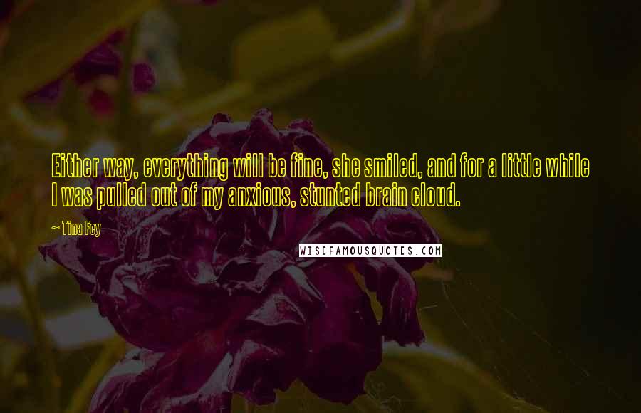 Tina Fey Quotes: Either way, everything will be fine, she smiled, and for a little while I was pulled out of my anxious, stunted brain cloud.