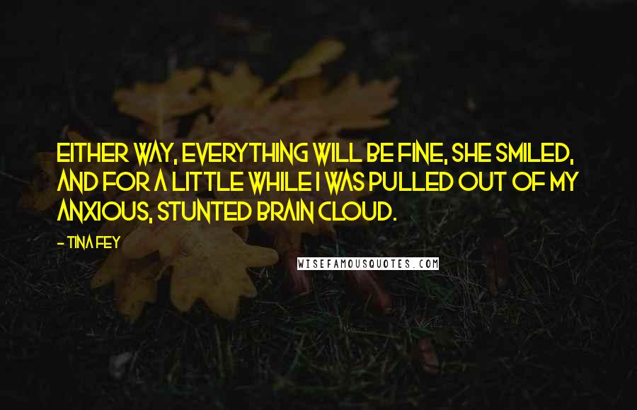 Tina Fey Quotes: Either way, everything will be fine, she smiled, and for a little while I was pulled out of my anxious, stunted brain cloud.