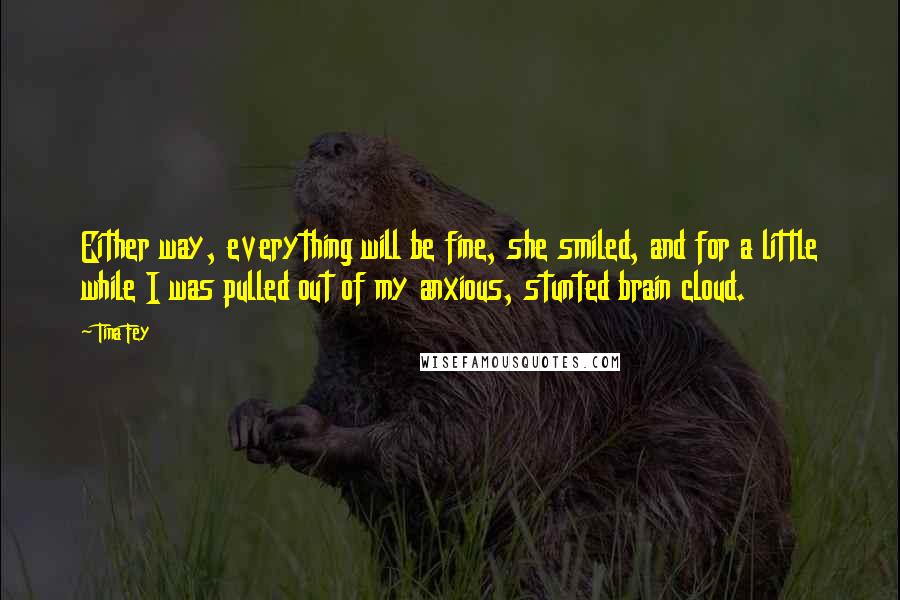 Tina Fey Quotes: Either way, everything will be fine, she smiled, and for a little while I was pulled out of my anxious, stunted brain cloud.