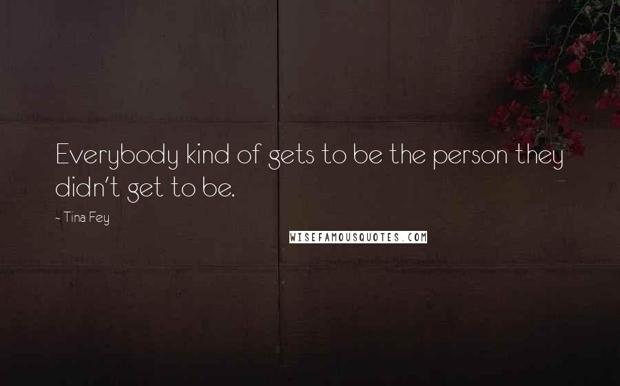 Tina Fey Quotes: Everybody kind of gets to be the person they didn't get to be.