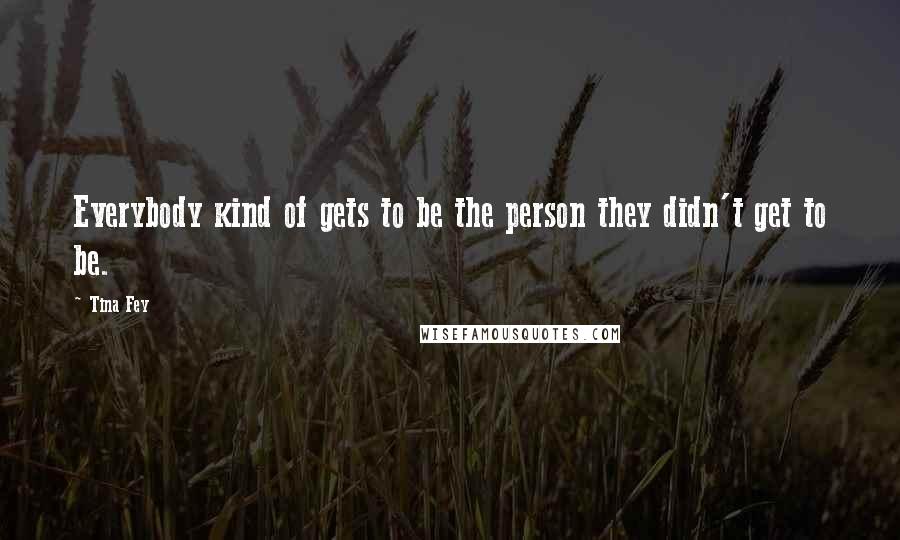 Tina Fey Quotes: Everybody kind of gets to be the person they didn't get to be.