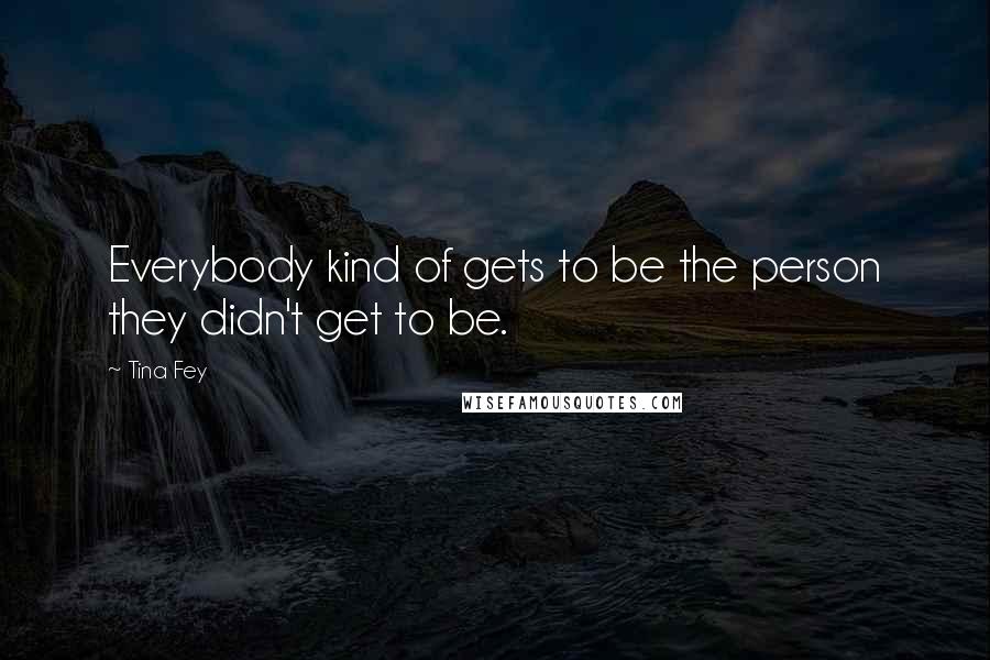 Tina Fey Quotes: Everybody kind of gets to be the person they didn't get to be.