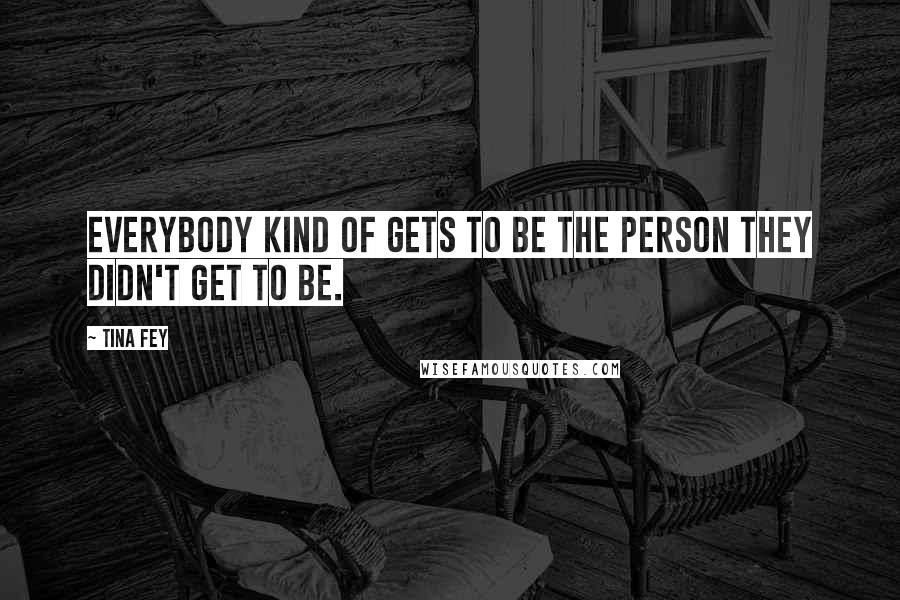 Tina Fey Quotes: Everybody kind of gets to be the person they didn't get to be.