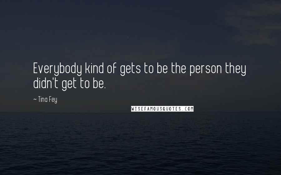 Tina Fey Quotes: Everybody kind of gets to be the person they didn't get to be.