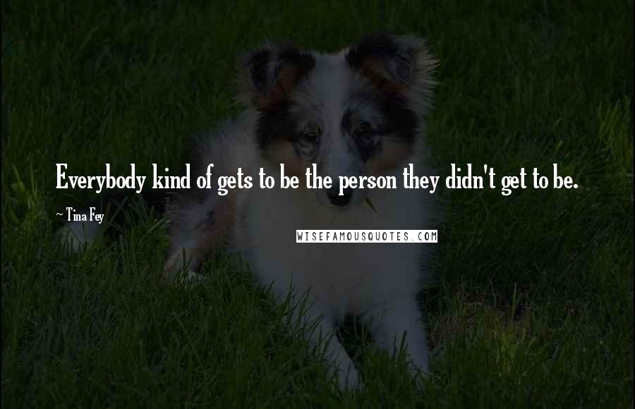 Tina Fey Quotes: Everybody kind of gets to be the person they didn't get to be.