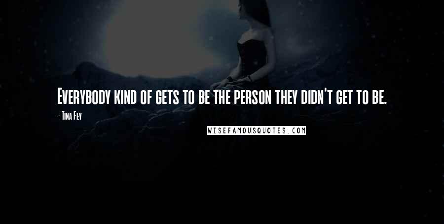 Tina Fey Quotes: Everybody kind of gets to be the person they didn't get to be.