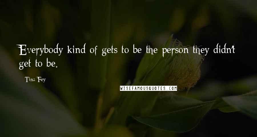 Tina Fey Quotes: Everybody kind of gets to be the person they didn't get to be.