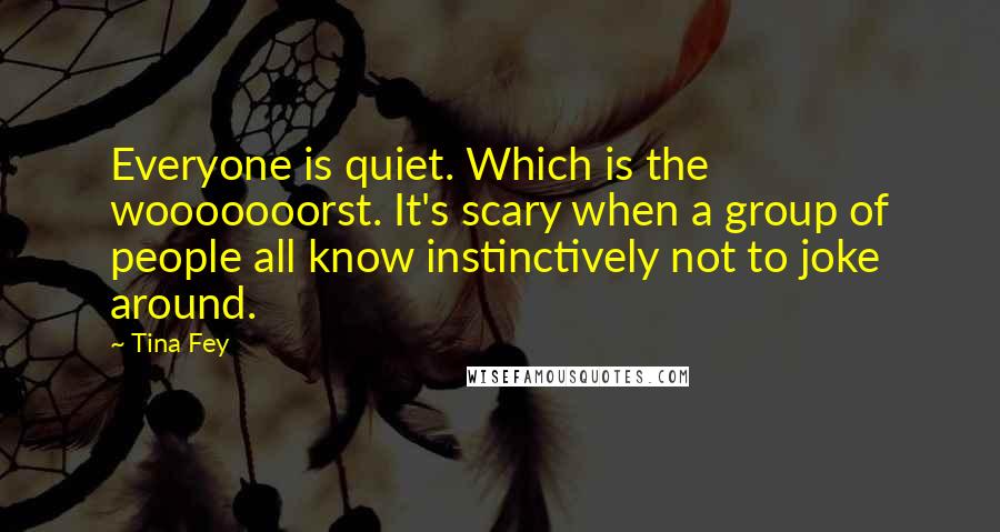 Tina Fey Quotes: Everyone is quiet. Which is the wooooooorst. It's scary when a group of people all know instinctively not to joke around.