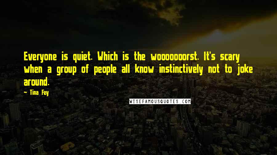 Tina Fey Quotes: Everyone is quiet. Which is the wooooooorst. It's scary when a group of people all know instinctively not to joke around.