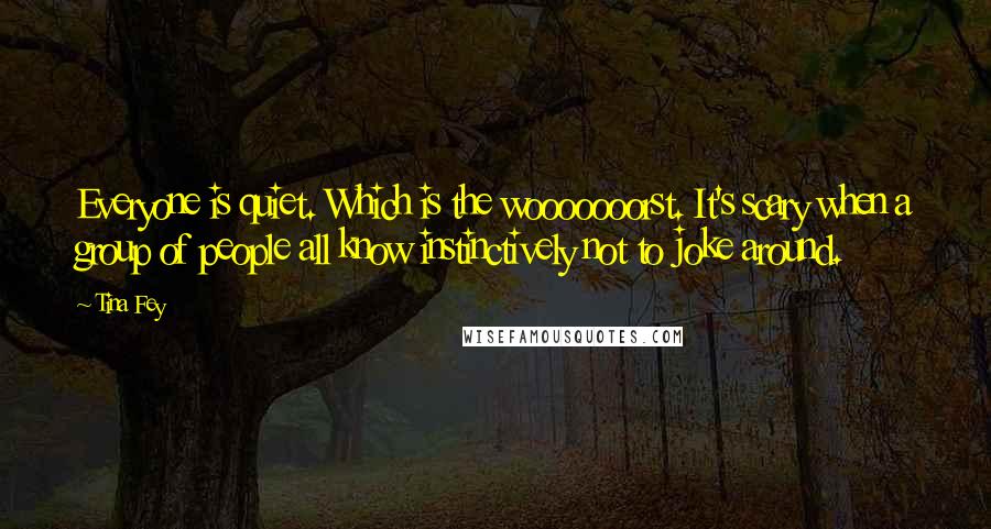 Tina Fey Quotes: Everyone is quiet. Which is the wooooooorst. It's scary when a group of people all know instinctively not to joke around.