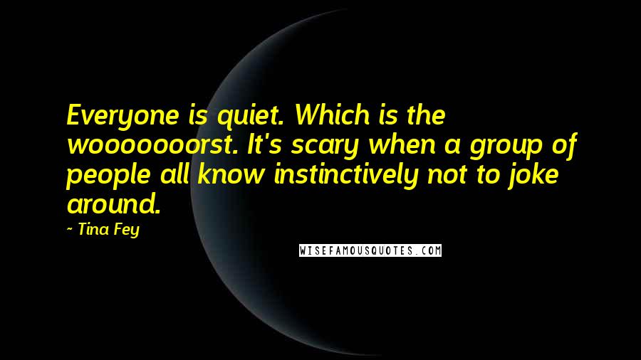 Tina Fey Quotes: Everyone is quiet. Which is the wooooooorst. It's scary when a group of people all know instinctively not to joke around.