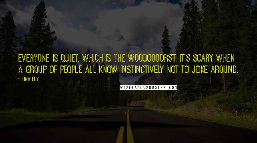 Tina Fey Quotes: Everyone is quiet. Which is the wooooooorst. It's scary when a group of people all know instinctively not to joke around.