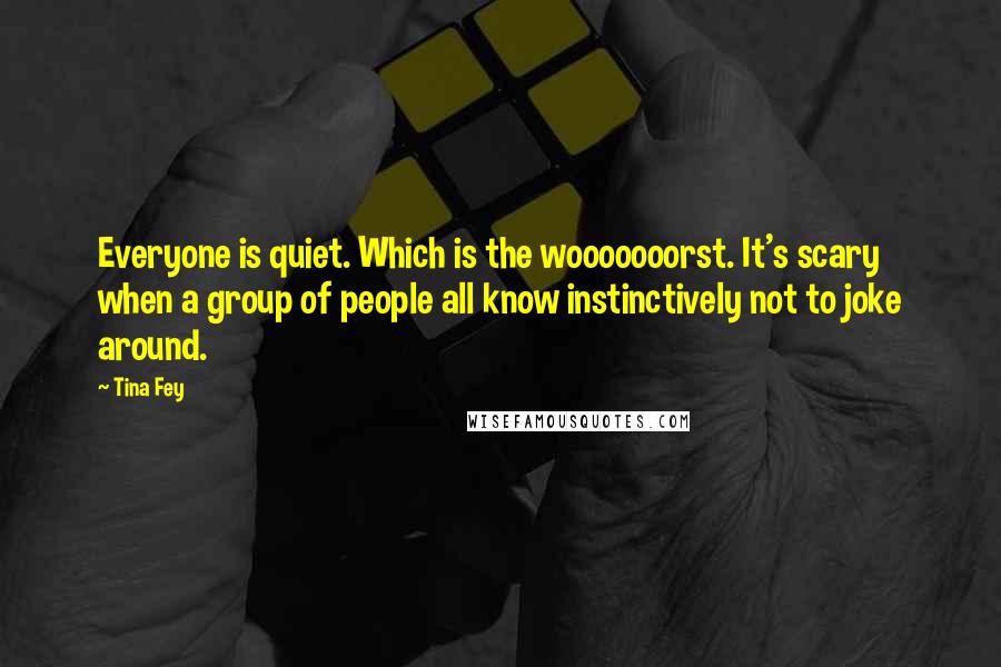 Tina Fey Quotes: Everyone is quiet. Which is the wooooooorst. It's scary when a group of people all know instinctively not to joke around.