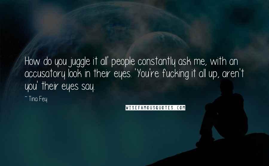 Tina Fey Quotes: How do you juggle it all' people constantly ask me, with an accusatory look in their eyes. 'You're fucking it all up, aren't you' their eyes say.