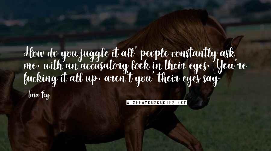 Tina Fey Quotes: How do you juggle it all' people constantly ask me, with an accusatory look in their eyes. 'You're fucking it all up, aren't you' their eyes say.