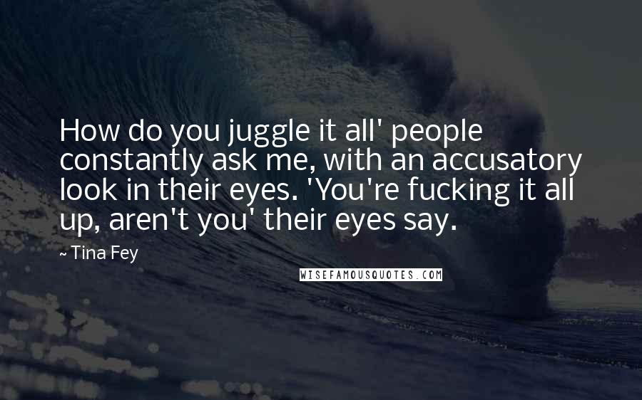 Tina Fey Quotes: How do you juggle it all' people constantly ask me, with an accusatory look in their eyes. 'You're fucking it all up, aren't you' their eyes say.