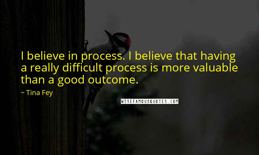 Tina Fey Quotes: I believe in process. I believe that having a really difficult process is more valuable than a good outcome.