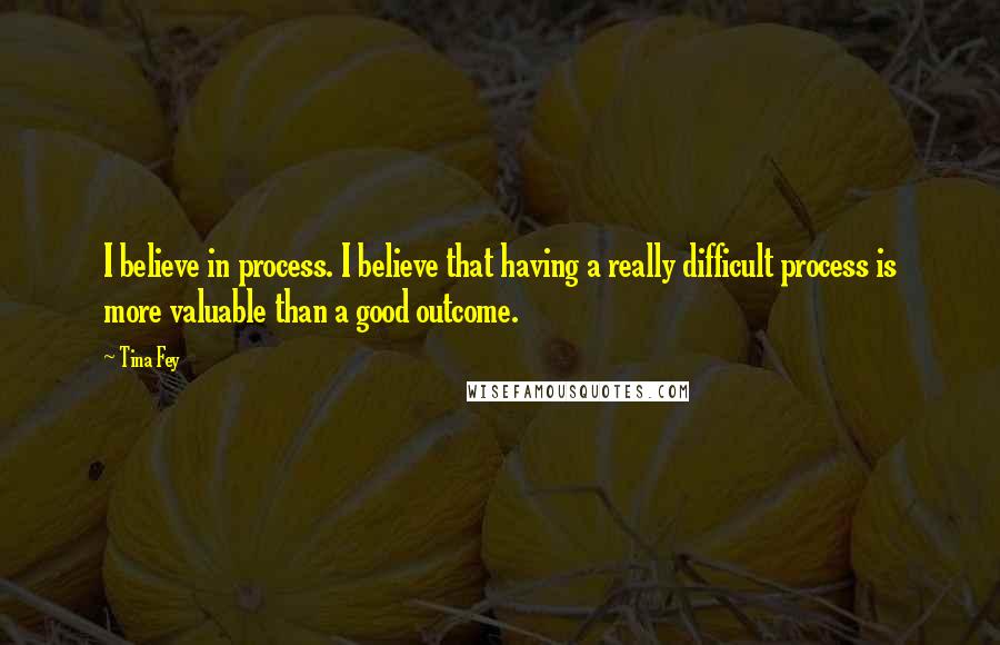 Tina Fey Quotes: I believe in process. I believe that having a really difficult process is more valuable than a good outcome.