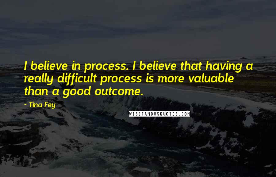 Tina Fey Quotes: I believe in process. I believe that having a really difficult process is more valuable than a good outcome.