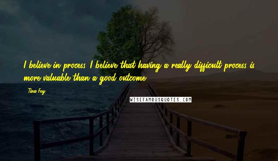 Tina Fey Quotes: I believe in process. I believe that having a really difficult process is more valuable than a good outcome.
