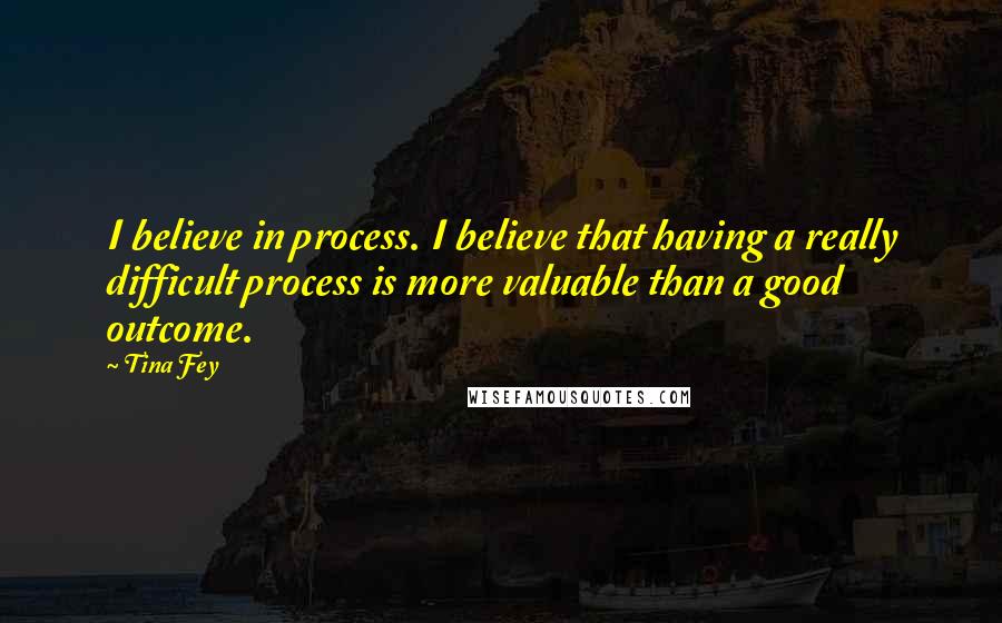 Tina Fey Quotes: I believe in process. I believe that having a really difficult process is more valuable than a good outcome.