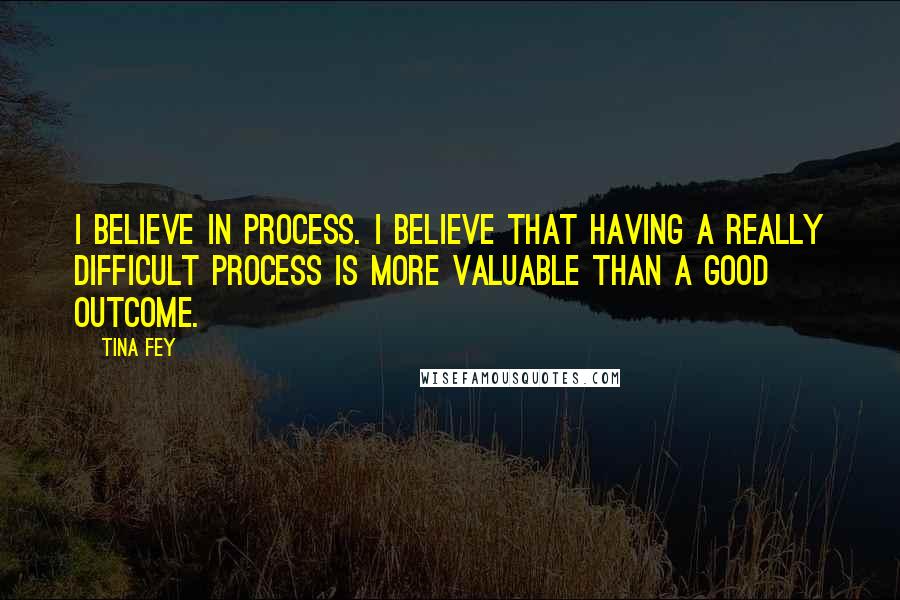 Tina Fey Quotes: I believe in process. I believe that having a really difficult process is more valuable than a good outcome.