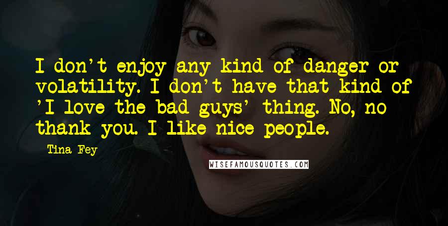Tina Fey Quotes: I don't enjoy any kind of danger or volatility. I don't have that kind of 'I love the bad guys' thing. No, no thank you. I like nice people.