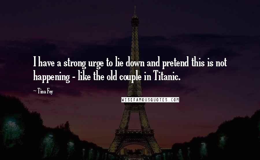 Tina Fey Quotes: I have a strong urge to lie down and pretend this is not happening - like the old couple in Titanic.