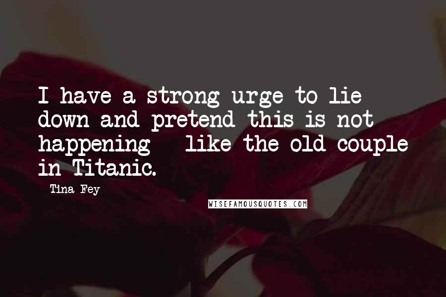 Tina Fey Quotes: I have a strong urge to lie down and pretend this is not happening - like the old couple in Titanic.