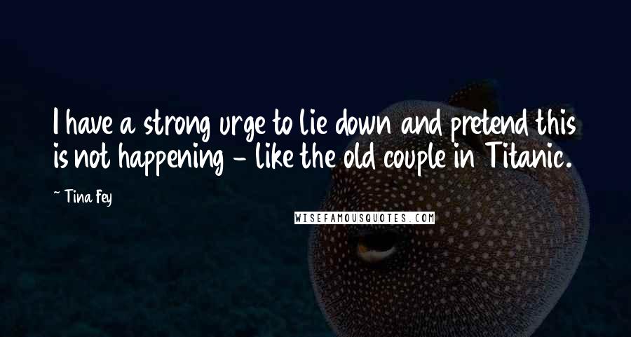 Tina Fey Quotes: I have a strong urge to lie down and pretend this is not happening - like the old couple in Titanic.