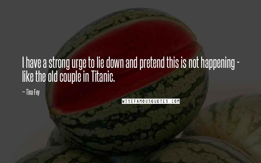 Tina Fey Quotes: I have a strong urge to lie down and pretend this is not happening - like the old couple in Titanic.