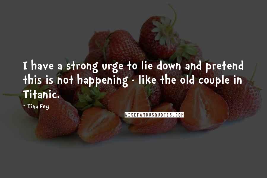 Tina Fey Quotes: I have a strong urge to lie down and pretend this is not happening - like the old couple in Titanic.