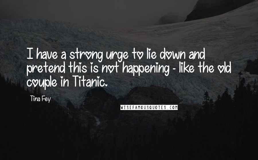 Tina Fey Quotes: I have a strong urge to lie down and pretend this is not happening - like the old couple in Titanic.